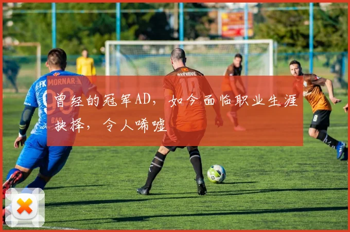 曾经的冠军AD，如今面临职业生涯抉择，令人唏嘘