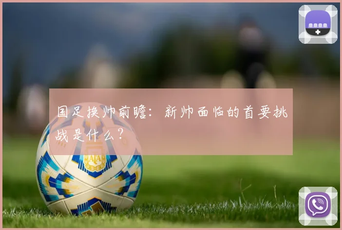 国足换帅前瞻：新帅面临的首要挑战是什么？