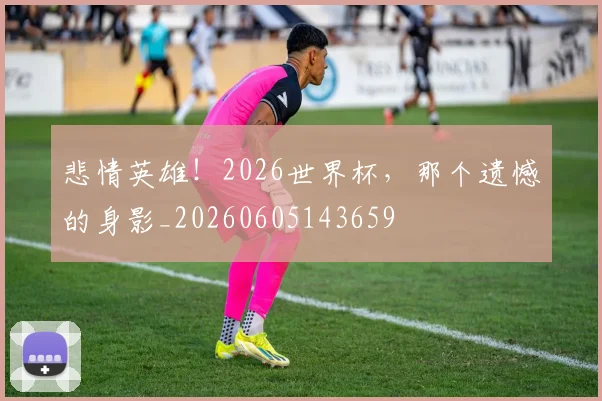悲情英雄！2026世界杯，那个遗憾的身影_20260605143659