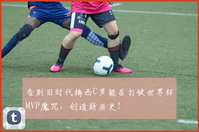 告别旧时代梅西C罗能否打破世界杯MVP魔咒，创造新历史！