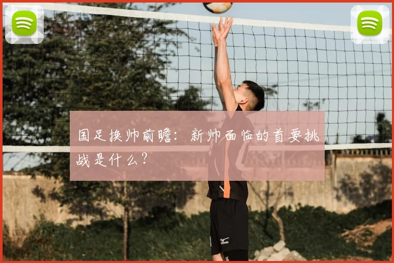 国足换帅前瞻：新帅面临的首要挑战是什么？