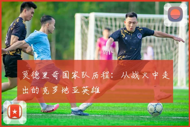 莫德里奇国家队历程：从战火中走出的克罗地亚英雄