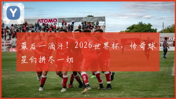 最后一滴汗!2026世界杯,传奇球星们拼尽一切