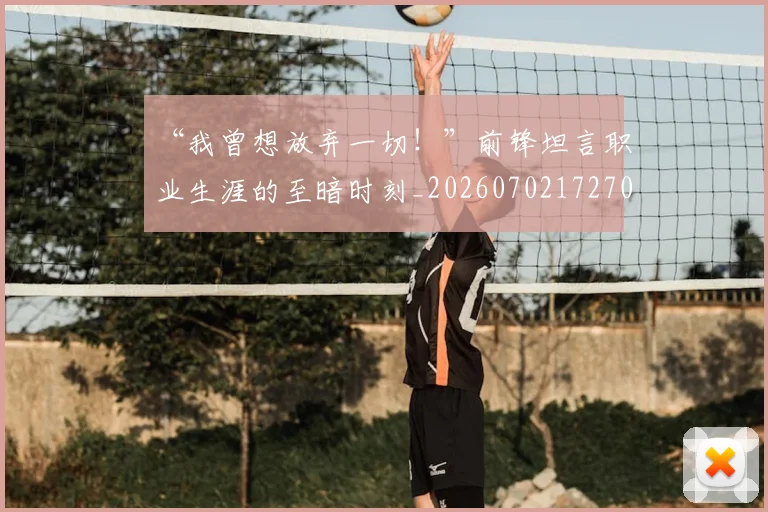 “我曾想放弃一切！”前锋坦言职业生涯的至暗时刻_20260702172707