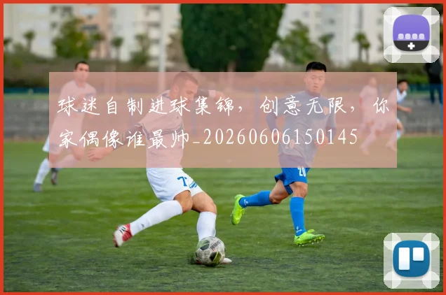 球迷自制进球集锦，创意无限，你家偶像谁最帅_20260606150145