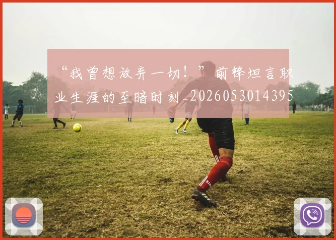 “我曾想放弃一切！”前锋坦言职业生涯的至暗时刻_20260530143959