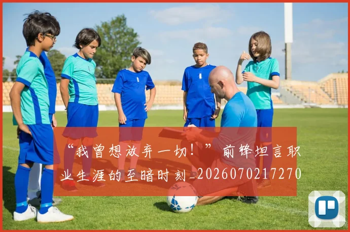 “我曾想放弃一切！”前锋坦言职业生涯的至暗时刻_20260702172707