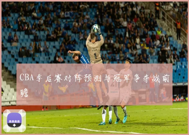 CBA季后赛对阵预测与冠军争夺战前瞻