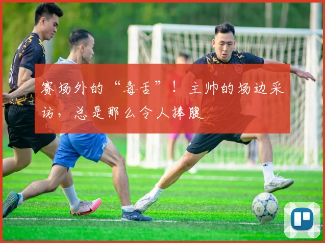 赛场外的“毒舌”！主帅的场边采访，总是那么令人捧腹