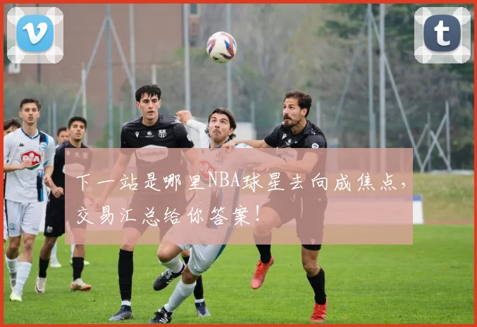 下一站是哪里NBA球星去向成焦点,交易汇总给你答案!