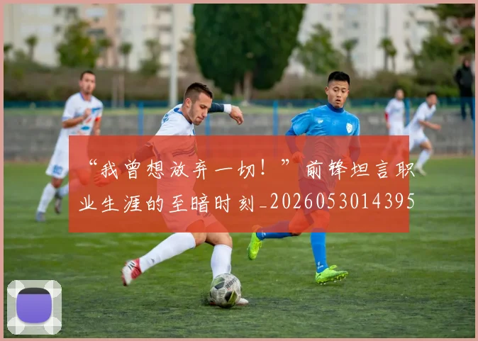 “我曾想放弃一切！”前锋坦言职业生涯的至暗时刻_20260530143959