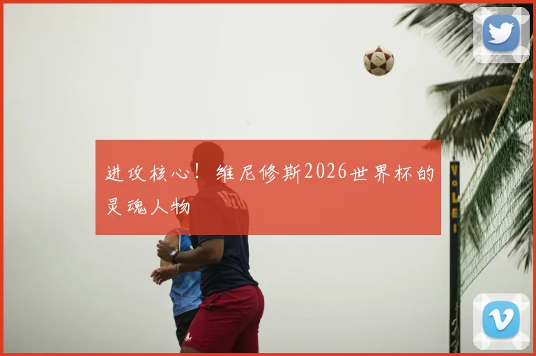 进攻核心！维尼修斯2026世界杯的灵魂人物