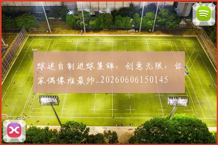 球迷自制进球集锦，创意无限，你家偶像谁最帅_20260606150145