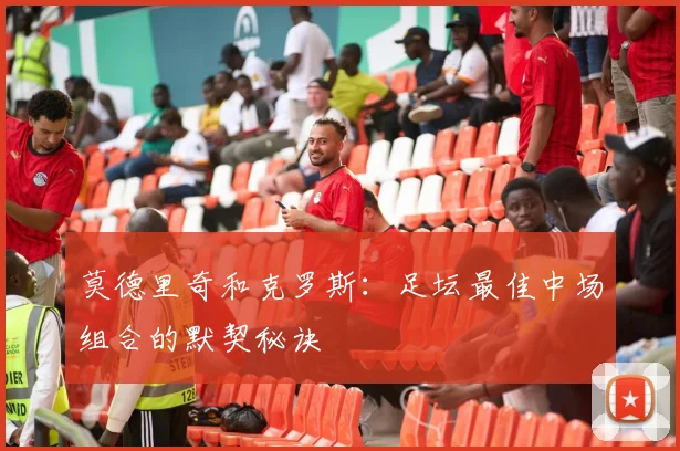 莫德里奇和克罗斯：足坛最佳中场组合的默契秘诀