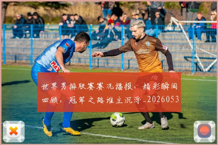 世界男排联赛赛况播报，精彩瞬间回顾，冠军之路谁主沉浮_20260531151451