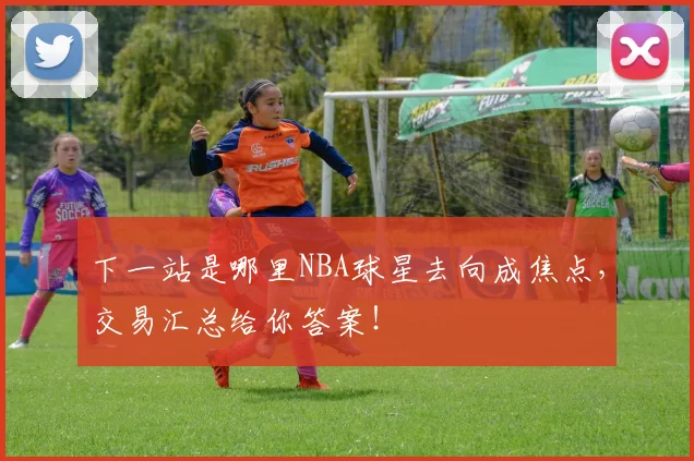 下一站是哪里NBA球星去向成焦点,交易汇总给你答案!