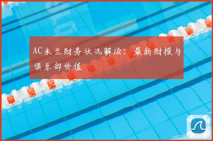 AC米兰财务状况解读：最新财报与俱乐部价值