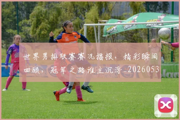 世界男排联赛赛况播报，精彩瞬间回顾，冠军之路谁主沉浮_20260531151451