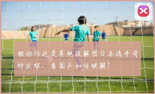 假动作还是真绝技解密日本选手奇特发球，看国乒如何破解！